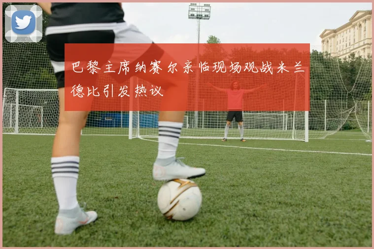 巴黎主席纳赛尔亲临现场观战米兰德比引发热议