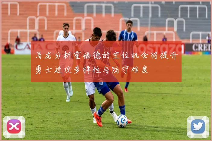 马龙分析霍福德的空位机会将提升勇士进攻多样性与防守难度