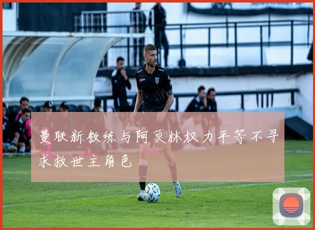 曼联新教练与阿莫林权力平等不寻求救世主角色