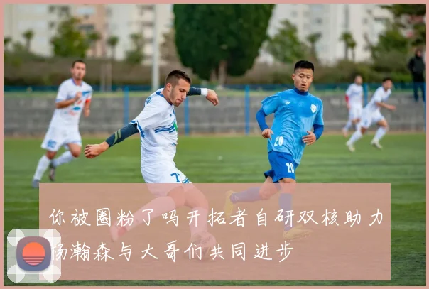你被圈粉了吗开拓者自研双核助力杨瀚森与大哥们共同进步