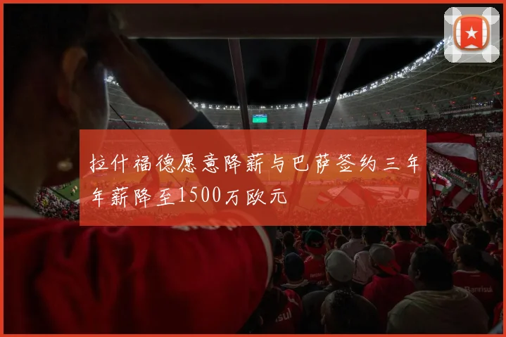 拉什福德愿意降薪与巴萨签约三年年薪降至1500万欧元