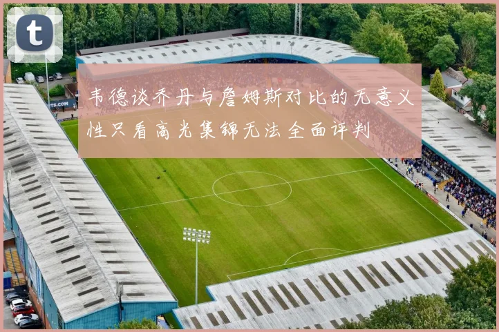 韦德谈乔丹与詹姆斯对比的无意义性只看高光集锦无法全面评判