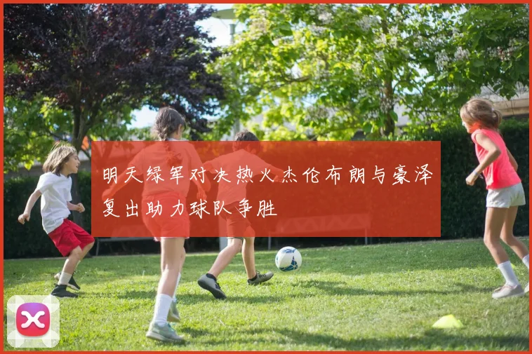 明天绿军对决热火杰伦布朗与豪泽复出助力球队争胜