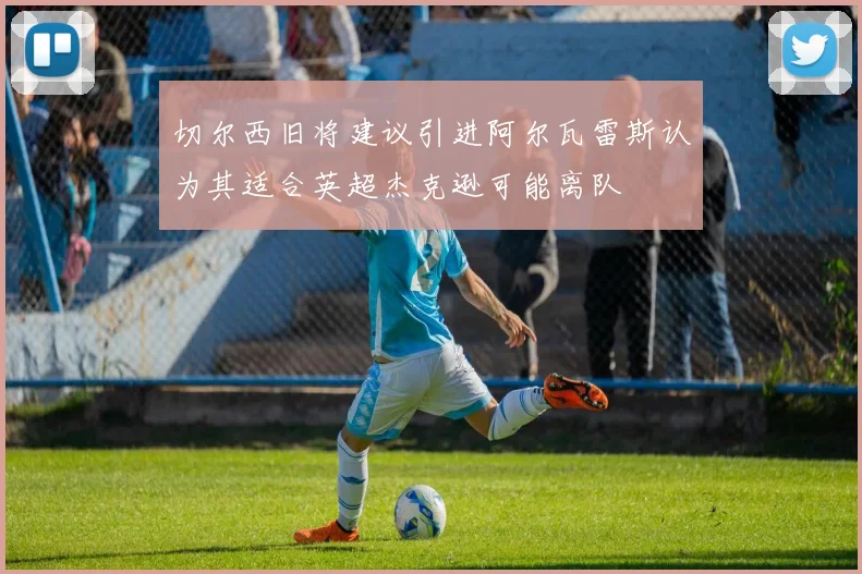切尔西旧将建议引进阿尔瓦雷斯认为其适合英超杰克逊可能离队