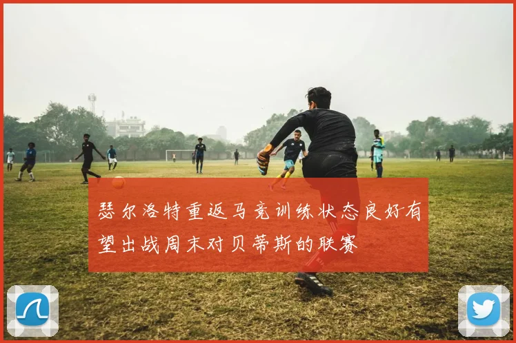 瑟尔洛特重返马竞训练状态良好有望出战周末对贝蒂斯的联赛