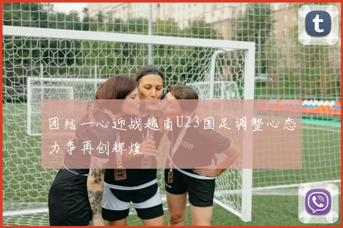 团结一心迎战越南U23国足调整心态力争再创辉煌