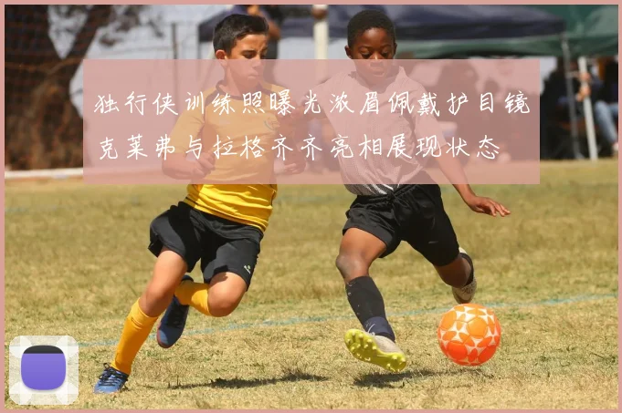 独行侠训练照曝光浓眉佩戴护目镜克莱弗与拉格齐齐亮相展现状态