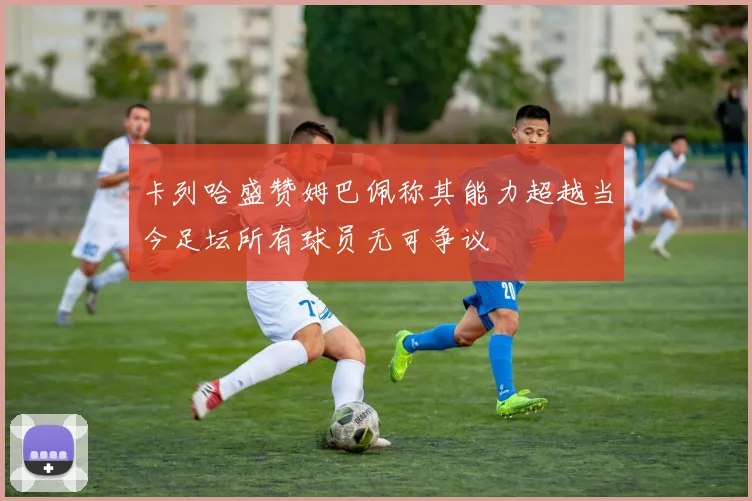 卡列哈盛赞姆巴佩称其能力超越当今足坛所有球员无可争议