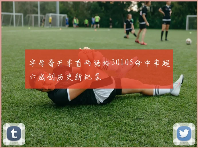 字母哥开季首两场均30105命中率超六成创历史新纪录