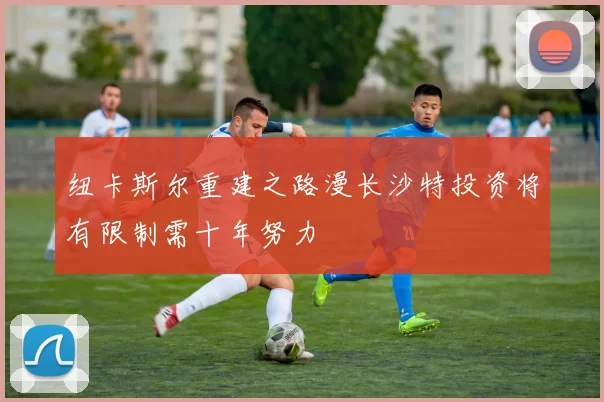 纽卡斯尔重建之路漫长沙特投资将有限制需十年努力