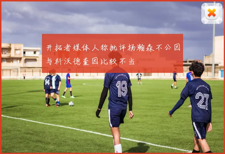 开拓者媒体人称批评杨瀚森不公因与科沃德奎因比较不当