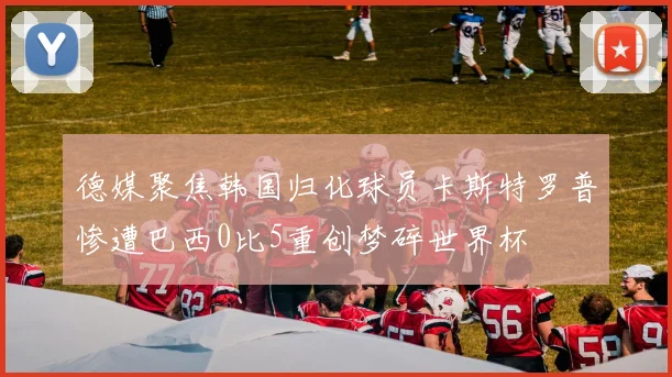 德媒聚焦韩国归化球员卡斯特罗普惨遭巴西0比5重创梦碎世界杯