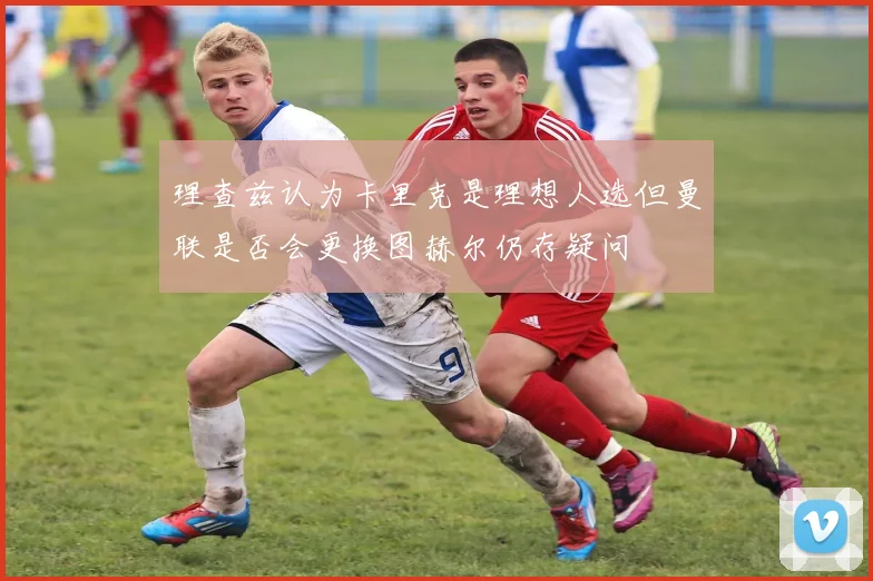 理查兹认为卡里克是理想人选但曼联是否会更换图赫尔仍存疑问
