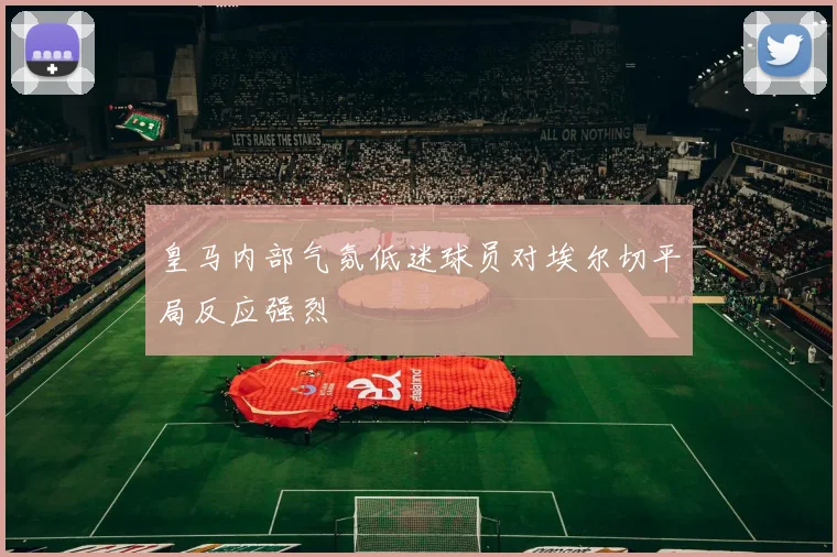 皇马内部气氛低迷球员对埃尔切平局反应强烈