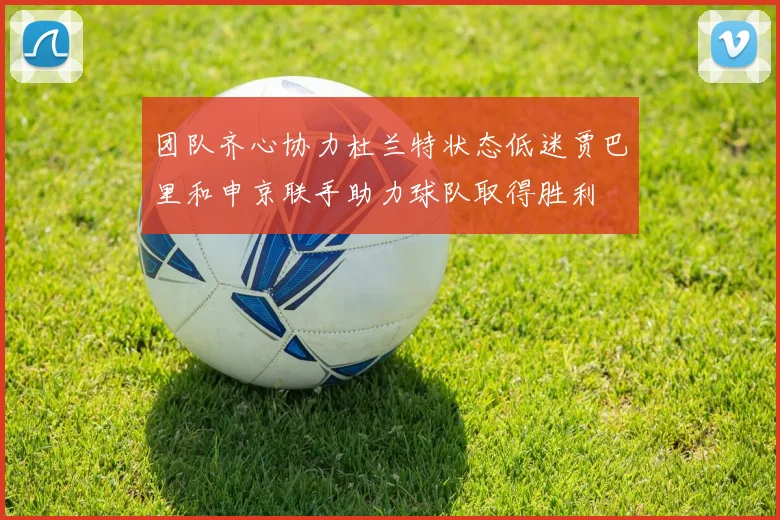 团队齐心协力杜兰特状态低迷贾巴里和申京联手助力球队取得胜利
