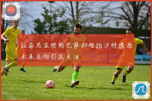 拉菲尼亚续约巴萨却难挡沙特诱惑未来去向引发关注