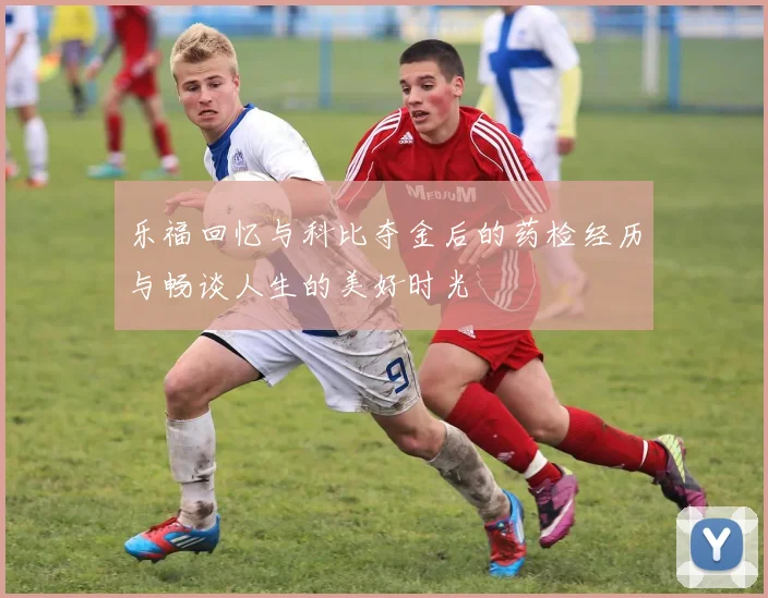 乐福回忆与科比夺金后的药检经历与畅谈人生的美好时光