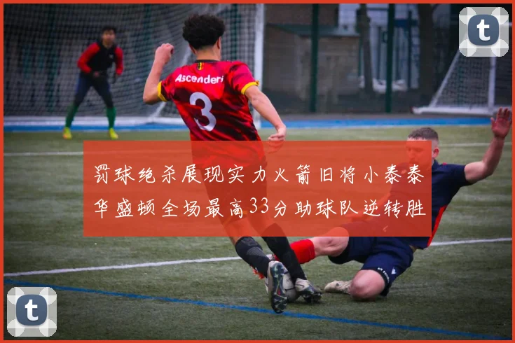 罚球绝杀展现实力火箭旧将小泰泰华盛顿全场最高33分助球队逆转胜利