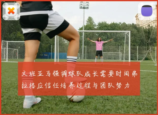 文班亚马强调球队成长需要时间弗拉格应信任培养过程与团队努力
