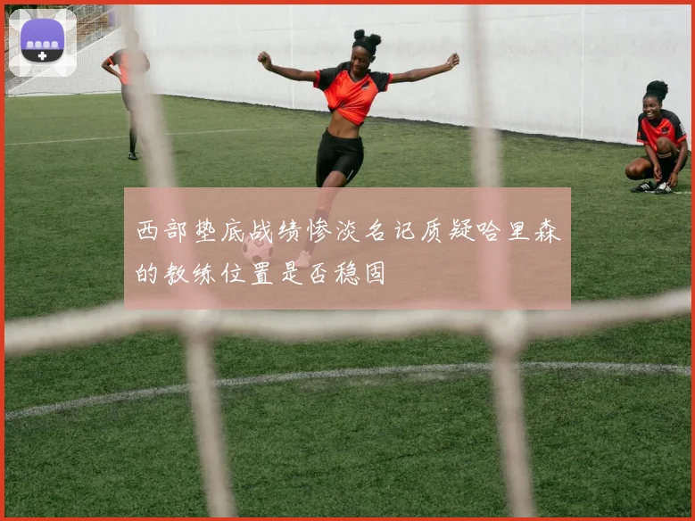 西部垫底战绩惨淡名记质疑哈里森的教练位置是否稳固
