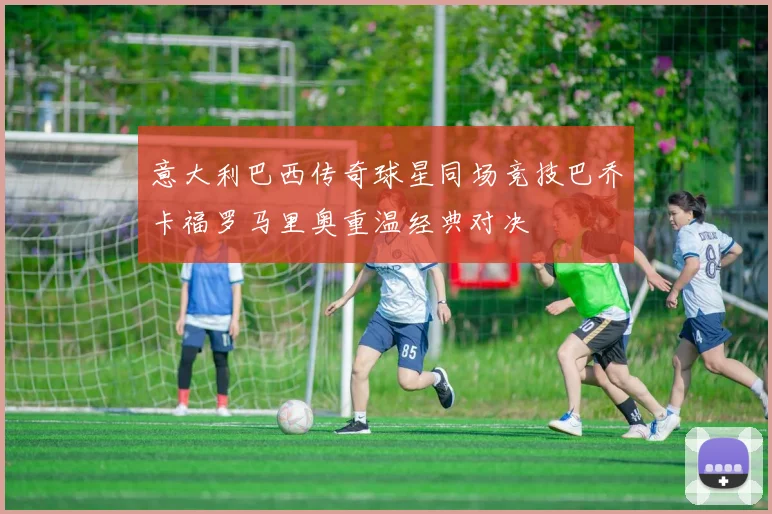 意大利巴西传奇球星同场竞技巴乔卡福罗马里奥重温经典对决