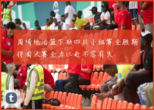 周琦统治篮下助四川小组赛全胜期待淘汰赛全力以赴不容有失