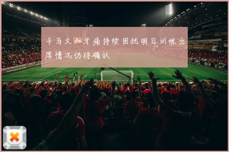卡马文加牙痛持续困扰明日训练出席情况仍待确认