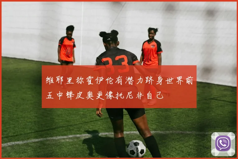 维耶里称霍伊伦有潜力跻身世界前五中锋皮奥更像托尼非自己