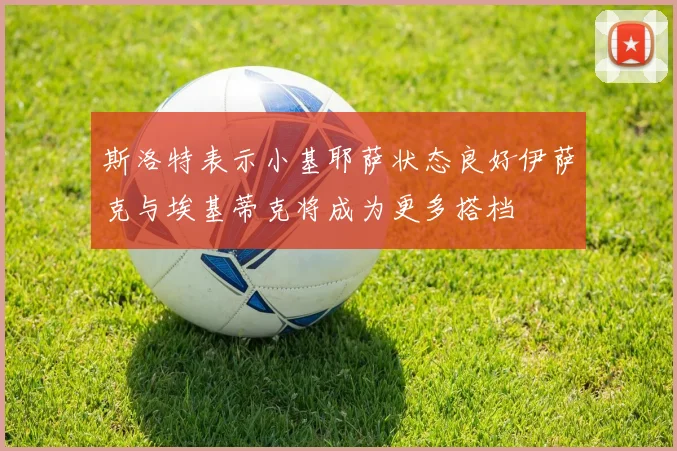 斯洛特表示小基耶萨状态良好伊萨克与埃基蒂克将成为更多搭档