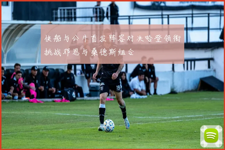快船与公牛首发阵容对决哈登领衔挑战邓恩与桑德斯组合