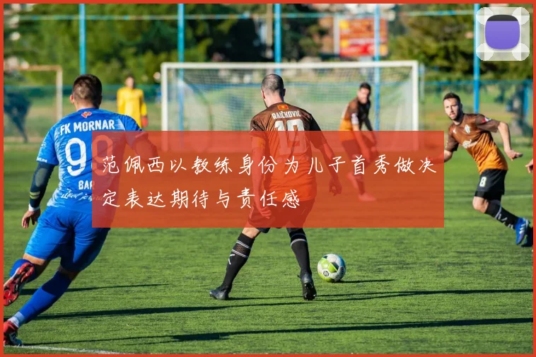 范佩西以教练身份为儿子首秀做决定表达期待与责任感