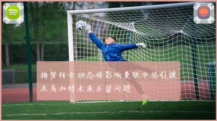 梅努转会动态将影响曼联中场引援及乌加特未来去留问题