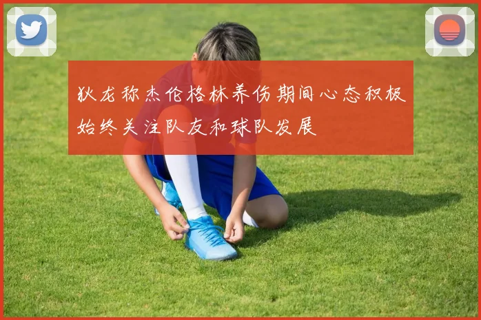 狄龙称杰伦格林养伤期间心态积极始终关注队友和球队发展
