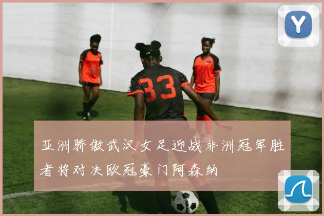 亚洲骄傲武汉女足迎战非洲冠军胜者将对决欧冠豪门阿森纳