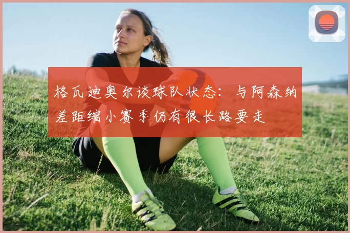 格瓦迪奥尔谈球队状态：与阿森纳差距缩小赛季仍有很长路要走