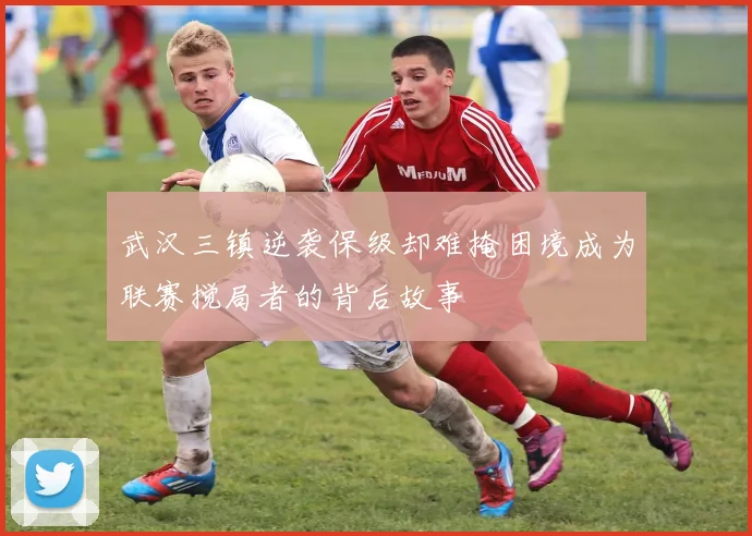 武汉三镇逆袭保级却难掩困境成为联赛搅局者的背后故事