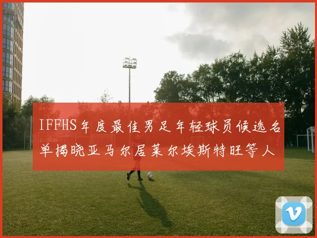 IFFHS年度最佳男足年轻球员候选名单揭晓亚马尔居莱尔埃斯特旺等人入围